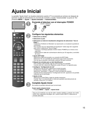 Page 1515
 Ajuste Inicial
La pantalla “Ajuste Inicial” se visualiza solamente cuando el TV se enciende por primera vez después de 
enchufar el cable de alimentación en una toma de corriente y cuando “\
Autoencendido” se pone en “No”. 
(Presione MENU --
> Ajuste  --
> Ajuste avanzado  --
> Autoencendido )
o
Encienda el televisor con el interruptor POWER
o
(mando a distancia)
(TV)
Configure los siguientes elementos
 
●Seleccione su  idioma
 
●Seleccione su país
 
● Seleccione su modo de visualización (Asegúrese...