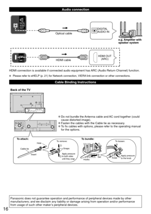 Page 1616
  Audio connection
HDMI cable
HDMI OUT (ARC)
Optical cable
DIGITAL 
AUDIO IN
e.g. Amplifier with
speaker system
HDMI connection is available if connected audio equipment has ARC (Audio Return Channel) function.
  Please refer to eHELP (p. 21) for Network connection, VIERA link connection or other connections.
  Cable Binding Instructions
To attach:
Cable tieHole
Insert To remove:
Snaps
Apply pressure 
to both sides 
until they snap
Hooks Set
To bundle:To loosen:
Knob
Apply pressure 
to the knob
 
●Do...