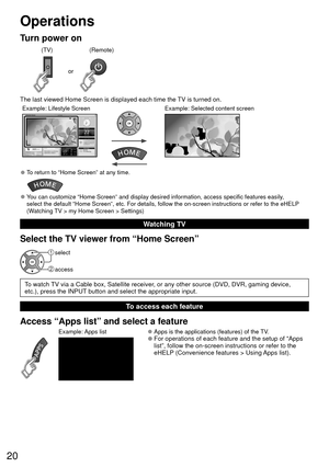 Page 2020
Operations 
Turn power on
or
(Remote)
(TV)
The last viewed Home Screen is displayed each time the TV is turned on.
Example: Selected content screenExample: Lifestyle Screen
 
●To return to “Home Screen” at any time.
 
●You can customize “Home Screen” and display desired information, ac\
cess specific features easily, 
select the default “Home Screen”, etc. For details, follow the on-\
screen instructions or refer to the eHELP 
(Watching TV > my Home Screen > Settings) 
Watching TV
Select the TV viewer...