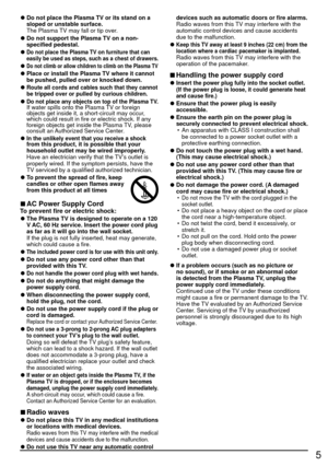 Page 55
 
●Do not place the Plasma TV or its stand on a 
sloped or unstable surface.
  The Plasma TV may fall or tip over.
 
●Do not support the Plasma TV on a non-
specified pedestal.
 
●Do not place the Plasma TV on furniture that can 
easily be used as steps, such as a chest of drawers.
 
●Do not climb or allow children to climb on the Plasma TV
 
●Place or install the Plasma TV where it cannot 
be pushed, pulled over or knocked down.
 
●Route all cords and cables such that they cannot 
be tripped over or...