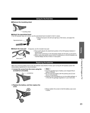 Page 2323
Viewing
  Viewing 3D images on TV
Using for the first time
 Remove the insulating sheet
insulating sheet
 Attach the specialized bandIf the 3D Eyewear slips out of place, use the specialized band included \
to hold it in place.
Specialized band
  Attach the band to the left and right tips of the frame, and adjust the \
length.
 Attach the nose pad  If required, use the included nose pad.
Nose pad A
  Nose pad A adjusts the attachment position of the 3D Eyewear between 2 
vertical levels. 
(Slot 2 of...