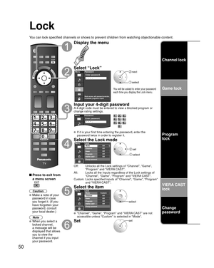 Page 5050
Channel lock
Game lock
Program
lock
VIERA CAST 
lock
Change 
password
Lock
You can lock specified channels or shows to prevent children from watchin\
g objectionable content.
 Press to exit from 
a menu screen
 
Caution
 Make a note of your 
password in case 
you forget it. (If you 
have forgotten your 
password, consult 
your local dealer.)
Note
 When you select a 
locked channel,
a message will be 
displayed that allows 
you to view the 
channel if you input 
your password.
Display the menu
Select...