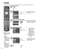 Page 545455
Advanced
 Lock
Lock
You can lock specified channels or shows to prevent children from watchin\
g objectionable content.
■ Press to exit from 
a menu screen
 
Caution
 Make a note of your password in case 
you forget it. (If you 
have forgotten your 
password, consult 
your local dealer.)
Note
 When you select a  locked channel,
a message will be 
displayed that allows 
you to view the 
channel if you input 
your password.
Display menu
Select “Lock”
Menu
VIERA Link Picture
Audio
Timer
Lock
SD card...