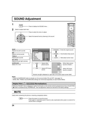 Page 2424
0
0
0
SOUND
NORMALNORMALIZESTANDARD
OFF TREBLE AUDIO MENU
BALANCEBASS
0
MID
SURROUND
MAIN AUDIO OUT (PIP)
SOUND Adjustment
MUTE
BASS
Adjusts low pitch sounds
MID
Adjusts normal sounds
TREBLE
Adjusts pitch sounds
BALANCE
Adjusts left and right volumes
SURROUND
Select On or Off
Notes:
•  Press the SURROUND button to directly turn the surround effect ON and OFF. (see page 14)
•  BASS, MID, TREBLE and SURROUND settings are memorized separately for each AUDIO MENU.
1
Press to display the SOUND menu.
Press...