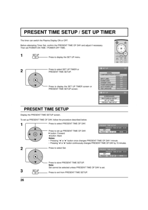 Page 2626
PRESENT TIME SETUP / SET UP TIMER
PRESENT TIME SETUP
The timer can switch the Plasma Display ON or OFF.
Before attempting Timer Set, confirm the PRESENT TIME OF DAY and adjust if necessary. 
Then set POWER ON TIME / POWER OFF TIME.
Press to display the SET UP menu.
Press to select SET UP TIMER or 
PRESENT TIME SETUP.
Press to display the SET UP TIMER screen or 
PRESENT TIME SETUP screen.
Display the PRESENT TIME SETUP screen.
To set up PRESENT TIME OF DAY, follow the procedure described below.
Press...