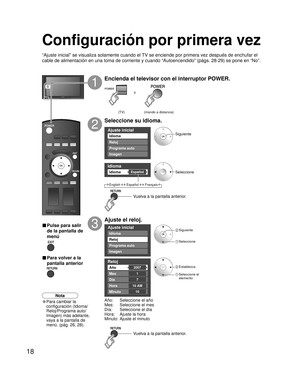 Page 1818
Ajuste inicial
Imagen
Idioma
Reloj
Programa auto
Idioma 
EspañolIdioma 
Ajuste inicial
Imagen
Reloj
Programa auto
Idioma
Reloj 
2007Año 
Mes 
7
1
Día 
Hora 
10
10 AM
Minuto 
ó
Configuración por primera vez
“Ajuste inicial” se visualiza solamente cuando el TV se enciende por primera vez después de enchufar el 
cable de alimentación en una toma de corriente y cuando “Autoencendido” (págs. 28-29) se pone en “No”.
Encienda el televisor con el interruptor POWER.
1
Seleccione su idioma.
2
Ajuste el reloj....