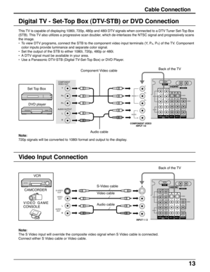 Page 1313
Cable Connection
This TV is capable of displaying 1080i, 720p, 480p and 480i DTV signals when connected to a DTV Tuner Set-Top Box
(STB). This TV also utilizes a progressive scan doubler, which de-interlaces the NTSC signal and progressively scans
the image.
•To view DTV programs, connect the STB to the component video input terminals (Y, P
B, PR) of the TV. Component
color inputs provide luminance and separate color signal.
•Set the output of the STB to either 1080i, 720p, 480p or 480i.
•A DTV signal...