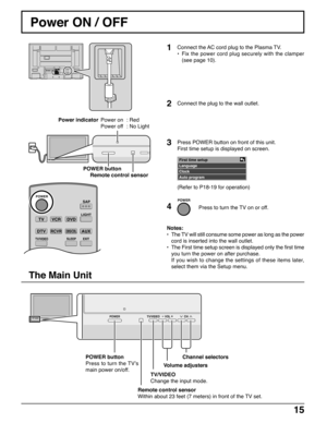 Page 151515
TVVCRDVD
DTVRCVRDBS/CBL
LIGHT
TV/VIDEOSLEEPEXIT
SAP
AUX
ASPECT
MUTERECALL
FAVORITE
CH
VOL VOL
OK
POWER
POWER button
Power ON / OFF
Connect the AC cord plug to the Plasma TV.
•Fix the power cord plug securely with the clamper
(see page 10).
Remote control sensor
Notes:
•The TV will still consume some power as long as the power
cord is inserted into the wall outlet.
•The First time setup screen is displayed only the first time
you turn the power on after purchase.
If you wish to change the settings of...