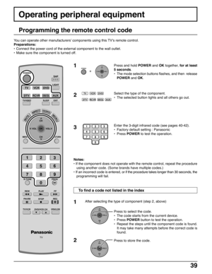 Page 3939
Operating peripheral equipment
Programming the remote control code
Press and hold POWER and OK together, for at least
5 seconds.
•The mode selection buttons flashes, and then  release
POWER and OK.
Select the type of the component.
•The selected button lights and all others go out.
Enter the 3-digit infrared code (see pages 40-42).
•Factory default setting : Panasonic
•Press POWER to test the operation.
Notes:
• If the component does not operate with the remote control, repeat the procedure
using...