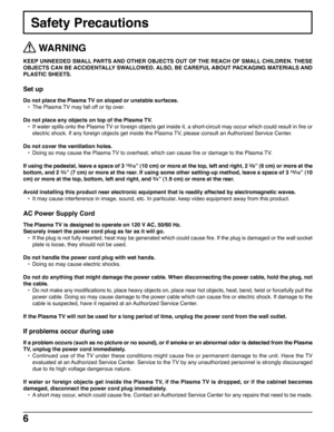 Page 66
Safety Precautions
 WARNING
KEEP UNNEEDED SMALL PARTS AND OTHER OBJECTS OUT OF THE REACH OF SMALL CHILDREN. THESE
OBJECTS CAN BE ACCIDENTALLY SWALLOWED. ALSO, BE CAREFUL ABOUT PACKAGING MATERIALS AND
PLASTIC SHEETS.
Set up
Do not place the Plasma TV on sloped or unstable surfaces.
•The Plasma TV may fall off or tip over.
Do not place any objects on top of the Plasma TV.
•If water spills onto the Plasma TV or foreign objects get inside it, a short-circuit may occur which could result in fire or
electric...