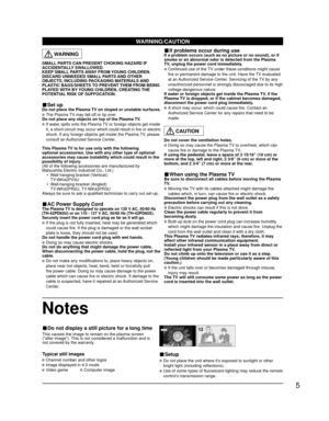 Page 55
WARNING/CAUTION
4 : 3 12This causes the image to remain on the plasma screen
(“after image”). This is not considered a malfunction and is
not covered by the warranty.
Typical still images
■ Do not display a still picture for a long time
 Do not place the unit where it’s exposed to sunlight or other 
bright light (including reflections).
 Use of some types of fluorescent lighting may reduce the remote 
control’s transmission range.
■ Setup
Notes
SMALL PARTS CAN PRESENT CHOKING HAZARD IF 
ACCIDENTALLY...
