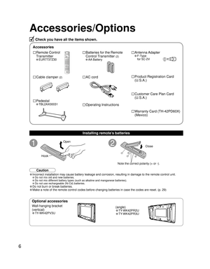 Page 66
Check you have all the items shown.
Accessories/Options
1
Open
Hook
2
Note the correct polarity (+ or -).Close
Wall-hanging bracket
(vertical)
• TY-WK42PV3U
(angle)
• TY-WK42PR2U
• TY-WK42PR3U
Optional accessories
□ Batteries for the Remote
Control Transmitter 
(2)
• AA Battery
□ AC cord
□ Operating Instructions
□ Remote Control 
Transmitter
• EUR7737Z30
□ Cable clamper (2)
□ Pedestal
• TBL2AX00031 
□ Antenna Adapter
• F-Type
for 5C-2V
□ Product Registration Card
(U.S.A.)
□ Customer Care Plan Card...