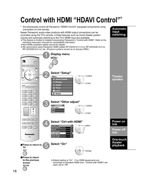 Page 1818
-Setup
Other adjust
About
Reset
Other adjust
Auto power on
Side barOff
Off
Prog-out stop
OffOn
Set
Set Ctrl with HDMI
Power off link
Power on link
Menu
Home theater
Picture
Audio
Lock
Setup
Timer
 select
 next
Control with HDMI “HDAVI Control” 
*  Simultaneously control all Panasonic “HDAVI Control” equipped components using 
one-button on one remote.
Newer Panasonic audio-video products with HDMI output connections can be 
controlled using the TV’s remote. Limited features such as home theater system...