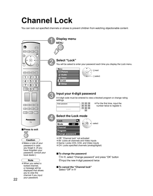 Page 2222
-
Menu
Picture
Audio
Lock
Setup
Timer
Enter password.
----
Lock 
Mode 
Channel 
Program 
Change password Off
Channel Lock
Select “Lock”
2
 next
 select
select
Display menu
1
Input your 4-digit password
3
Select the Lock mode
4
■ Press to exit
You can lock out specified channels or shows to prevent children from watching objectionable content.
Caution
• Make a note of your 
password in case 
you forget it. (If you 
have forgotten your 
password, consult your 
local dealer.)
• For the first time, input...