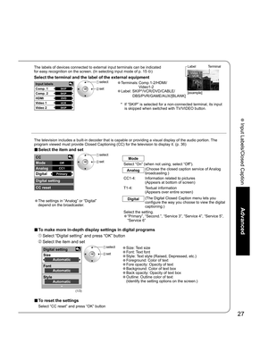 Page 2727
Advanced
 Input Labels/Closed Caption
Digital setting
Size
Font
StyleAutomatic
Automatic
Automatic
SKIP
SKIP
DVD
VCR
SKIP
Input labels 
Comp. 1 
Comp. 2 
HDMI
Video 1
Video 2
CC 
Mode 
Analog 
Digital 
Digital setting 
CC reset 
Off
CC1
Primary
Video 1
VCR
■ To make more in-depth display settings in digital programs
 Select “Digital setting” and press “OK” button
 Select the item and set
The labels of devices connected to external input terminals can be indicated
for easy recognition on the screen....