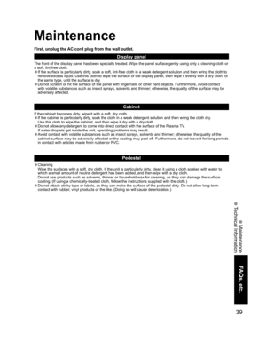 Page 3939
FAQs, etc.
 Maintenance
 Technical Information
Maintenance
Display panel
The front of the display panel has been specially treated. Wipe the panel surface gently using only a cleaning cloth or 
a soft, lint-free cloth.
• If the surface is particularly dirty, soak a soft, lint-free cloth in a weak detergent solution and then wring the cloth to 
remove excess liquid. Use this cloth to wipe the surface of the display panel, then wipe it evenly with a dry cloth, of 
the same type, until the surface is...