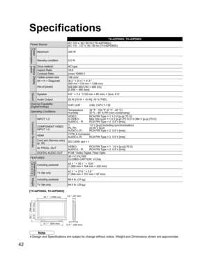 Page 4242
TH-42PD60U, TH-42PD60X
Power SourceAC 120 V, 50 / 60 Hz (TH-42PD60U)
AC 110 - 127 V, 50 / 60 Hz (TH-42PD60X)
Power
Consumption
Maximum 345 W
Standby condition 0.2 W
Plasma Display 
panelDrive method AC type
Aspect Ratio 16:9
Contrast Ratio (max) 10000:1
Visible screen size
(W × H × Diagonal)
(No.of pixels)106 cmV
36.3 ” × 20.4 ” × 41.6 ”
(920 mm × 518 mm × 1,056 mm)
408,960 (852 (W) × 480 (H))
[2,556 × 480 dots]
SoundSpeaker 4.8 ” × 2.4 ” (120 mm × 60 mm) × 2pcs, 8 
Ω
Audio Output 20 W [10 W + 10 W]...