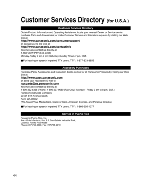 Page 4444
Customer Services Directory (for U.S.A.)
Customer Services Directory
Accessory Purchases
Service in Puerto Rico
Obtain Product Information and Operating Assistance; locate your nearest Dealer or Service center; 
purchase Parts and Accessories; or make Customer Service and Literature requests by visiting our Web 
Site at:
http://www.panasonic.com/consumersupport
or, contact us via the web at:
http://www.panasonic.com/contactinfo
You may also contact us directly at:
1-888-VIEW-PTV (843-9788)...