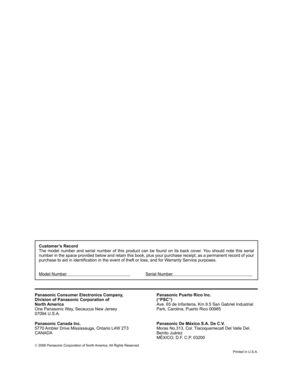 Page 47©
 2006 Panasonic Corporation of North America. All Rights Reserved.
Printed in U.S.A.
Customer’s Record
The model number and serial number of this product can be found on its back cover. You should note this serial 
number in the space provided below and retain this book, plus your purchase receipt, as a permanent record of your 
purchase to aid in identification in the event of theft or loss, and for Warranty Service purposes.
Model Number             Serial Number...