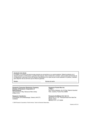 Page 96©
 2006 Panasonic Corporation of North America. Todos los Derechos Reservados.
Impreso en EE.UU.
Anotación del cliente
El modelo y el número de serie de este producto se encuentran en su panel posterior. Deberá anotarlos en el 
espacio provisto a continuación y guardar este manual, más el recibo de su compra, como prueba permanente de 
su adquisición, para que le sirva de ayuda al identificarlo en el caso de que le sea sustraído ó lo pierda, y también 
para disponer de los servicios que le ofrece la...