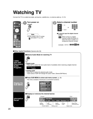 Page 2020
15-2 12:30 pm
30THE NEWS 
CC SAP
TV-G 1 0 8 0 i Standard 4:3ABC-HD
Setup SUB MENU
AllSurf mode
Set favorite
OffCC
Caption select
Signal meter
-
SUBSUBMENUMENU
Watching TV
Connect the TV to a cable box/cable, set-top-box, satellite box, or antenna cable (p. 10-15)
12
Turn power on Select a channel number
up
down
or
■ To directly input the digital channel 
number
example:  CH15-1:   - 
■ Other Useful Functions (Operate after )
Display the 
SUB MENU Listen
with SAP
(Secondary 
Audio 
Program)
■ Selects...