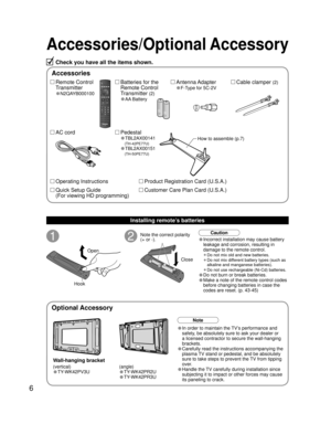 Page 66
Accessories/Optional Accessory
1
Open
Hook
2Note the correct polarity
(+ or -).
CloseCaution
Wall-hanging bracket
Accessories
(angle)
• TY-WK42PR2U
• TY-WK42PR3U
Check you have all the items shown.
Remote Control
Transmitter
•N2QAYB000100
Cable clamper (2)Batteries for the
Remote Control
Transmitter 
(2)
•AA Battery
AC cordAntenna Adapter
•F-Type for 5C-2V
Pedestal
•TBL2AX00141
   
(TH-42PE77U)
•TBL2AX00151
   
(TH-50PE77U)
How to assemble (p.7)
Note
• In order to maintain the TV’s performance and...