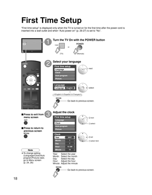 Page 1818
First time setup
Language
Auto program
Picture Clock
Language
EnglishLanguage
First time setup
Auto program
Picture
Language
Clock
Clock
2007Ye a r
Month
7
1
Day
Hour
10
10 AM
Minute
or
First Time Setup
“First time setup” is displayed only when the TV is turned on for the first time after the power cord is 
inserted into a wall outlet and when “Auto power on” (p. 26-27) is set to “No”.
Turn the TV On with the POWER button
1
Select your language
2
Adjust the clock
3
Year:  Select the year
Month:...