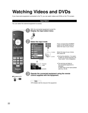 Page 2222
Input select
1
2
3
4
5
6
7TV
Component 1
Component 2
HDMI 1
HDMI 2
Video 1
Video 2
Video 1
VCR
With the connected equipment turned On
Display the Input select menu
Press corresponding NUMBER 
button on the remote control to 
select the input of your choice.
Select the input of your choice, 
then press OK.
• During the selection, if no action 
is taken for several seconds, the 
“Input select” menu disappears.
• The terminal and label of 
the connected equipment is 
indicated.
  To label each of the...