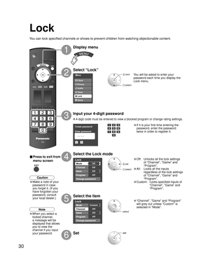 Page 3030
Menu
Audio
Lock
Setup Timer Picture EZ Sync
Lock
Mode
Channel
Game
Program
Off
Off
Off
Off
Change password
Lock
Mode
Channel
Game
Program
Custom
Off
Off
Off
Change password
Create password
Enter password.
0
9
- ----
Lock
You can lock specified channels or shows to prevent children from watching objectionable content.
Display menu
Select “Lock”
You will be asked to enter your 
password each time you display the 
Lock menu.
A 4-digit code must be entered to view a blocked program or change rating...