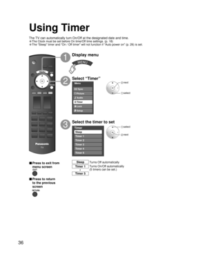 Page 3636
Menu
Audio
Lock
Setup Timer Picture EZ Sync
Timer
Sleep
Timer 1
Timer 2
Timer 3
Timer 4
Timer 5
Using Timer
Select “Timer”
Select the timer to set
3
2
Display menu
1
 select
 next
 next
 select
Turns Off automatically Sleep
Turns On/Off automatically
(5 timers can be set.) Timer 1
Timer 5
~
■ Press to exit from 
menu screen
■ Press to return 
to the previous 
screen
The TV can automatically turn On/Off at the designated date and time.
• The Clock must be set before On time/Off time settings. (p. 18)
•...