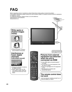 Page 4646
FA Q
Before requesting service or assistance, please follow these simple guides to resolve the problem.
If the problem still persists, please contact your local Panasonic dealer or Panasonic Service Center for assistance. 
For details (p. 49, 50)
For additional assistance, please contact us via the website at: 
www.panasonic.com/contactinfo
www.panasonic.ca
-
SUBSUBMENUMENU
-
White spots or
shadow images
(noise)
• Check the position, direction,
and connection of the aerial.
Interference or 
frozen...