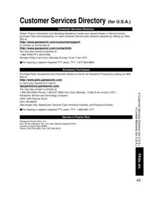 Page 4949
FAQs, etc.
 Customer Services Directory (for U.S.A.)
 Limited Warranty (for U.S.A.)
Customer Services Directory (for U.S.A.)
Customer Services Directory
Accessory Purchases
Service in Puerto Rico
Obtain Product Information and Operating Assistance; locate your nearest Dealer or Service Center; 
purchase Parts and Accessories; or make Customer Service and Literature requests by visiting our Web 
Site at:
http://www.panasonic.com/consumersupport
or, contact us via the web at:...