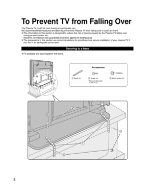 Page 88
• Fix pedestal and base together with band.
Securing to a base
To Prevent TV from Falling Over
The Plasma TV could fall over during an earthquake, etc.
We recommend that measures are taken to prevent the Plasma TV from falling over in such an event.
• The information in this section is designed to reduce the risk of injuries caused by the Plasma TV falling over 
during an earthquake, etc.
  However, no measure can guarantee protection against all earthquakes.
• The precautions in this section are...