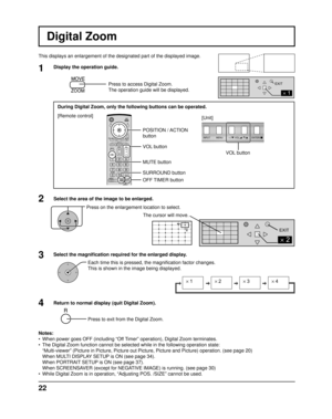 Page 22INPUT MENUENTER/+/
VOL-/
2
EXIT
2
1
EXIT
× 1× 2× 3× 4
22
VOL button
Digital Zoom
This displays an enlargement of the designated part of the displayed ima\
ge.
Select the area of the image to be enlarged.
Press on the enlargement location to select.
Return to normal display (quit Digital Zoom).
Press to exit from the Digital Zoom.
Notes:
•  When power goes OFF (including “Off Timer” operation), Digital Zoom terminates.
•  The Digital Zoom function cannot be selected while in the following oper\
ation...