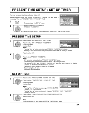 Page 292/2 SET UP
MULTI DISPLAY SETUPMULTI PIP SETUPPORTRAIT SETUPSET UP TIMER
PRESENT TIME SETUP
DISPLAY ORIENTATIONLANDSCAPE
29
PRESENT TIME SETUP / SET UP TIMER
PRESENT TIME SETUP
The timer can switch the Plasma Display ON or OFF.
Before attempting Timer Set, conﬁ  rm the PRESENT TIME OF DAY and adjust if 
necessary. Then set POWER ON TIME / POWER OFF TIME.
Press to display the SET UP menu.
Press to select SET UP TIMER or 
PRESENT TIME SETUP.
Press to display the SET UP TIMER screen or PRESENT TIME SETUP...