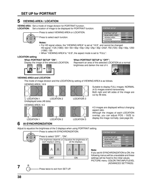 Page 3838
SET UP for PORTRAIT
Press to select VIEWING AREA or LOCATION.
Press to select each function.
Notes:
•  For HD signal videos, the “VIEWING AREA” is set at “16:9”, and cannot be changed. 
  HD signal: 1125 (1080) / 60i • 50i • 60p • 50p • 24p • 25p • 30p\
 • 24sF, 750 (720) / 60p • 50p, 1250 (1080) / 50i
•  When “VIEWING AREA”is “16:9”, the aspect mode is set to “FULL”.
Press twice to exit from SET UP.
7
6
Press to select AI-SYNCHRONIZATION.
Press to select “OFF” , “ON”.
Adjust to equalize the...