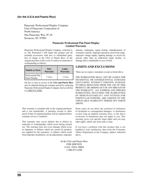 Page 56Panasonic Professional Display Company
Unit of Panasonic Corporation of 
North America
One Panasonic Way 1F-10
Secaucus, NJ  07094Panasonic Professional Flat Panel DisplayLimited Warranty
Models or Parts Part
Warranty Labor
Warranty
Professional Flat 
Panel Display
LIMITS AND EXCLUSIONS
There are no express warranties except as listed above.
THE WARRANTOR SHALL NOT BE LIABLE FOR
INCIDENTAL OR CONSEQUENTIAL DAMAGES
(INCLUDING, WITHOUT LIMITION, DAMAGE
TO DISCS) RESULTING FROM THE USE OF THIS
PRODUCT, OR...