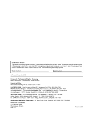 Page 60Panasonic Professional Display Company
Unit of Panasonic Corporation of North America
Executive Ofﬁ ce :
One Panasonic Way 1F-10, Secaucus, NJ 07094
EASTERN ZONE : One Panasonic Way 4E-7 Secaucus, NJ 07094 (201) 348-7621
Mid-Atlantic/New England : One Panasonic Way 4E-7 Secaucus, NJ 07094 (201) 348-7621
Southeast Region : 1225 Northbrook Parkway, Ste 1-160 Suwanee GA 30024 (770)338-6835
Central Region : 1707 N Randall Road E1-C-1, Elgin, IL 60123 (847)468-5200
WESTERN ZONE :  3330 Cahuenga Blvd W., Los...