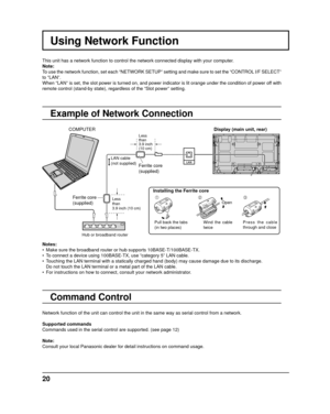 Page 20Using Network Function
This unit has a network function to control the network connected displa\
y with your computer.
Note:
To use the network function, set each “NETWORK SETUP” setting and m\
ake sure to set the “CONTROL I/F SELECT” 
to “LAN”.
When “LAN” is set, the slot power is turned on, and power indicato\
r is lit orange under the condition of power off with 
remote control (stand-by state), regardless of the “Slot power” \
setting.
Example of Network Connection
Command Control
Display (main unit,...