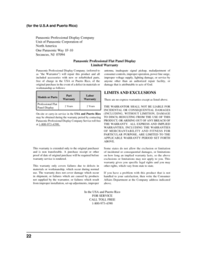 Page 22Panasonic Professional Display Company
Unit of Panasonic Corporation of 
North America 
One Panasonic Way 1F-10
Secaucus, NJ  07094Panasonic Professional Flat Panel DisplayLimited Warranty
Models or Parts Part
Warranty Labor
Warranty
Professional Flat 
Panel Display
LIMITS AND  EXCLUSIONS
There are no express warranties except as listed above.
THE WARRANTOR SHALL NOT BE LIABLE FOR 
INCIDENTAL OR CONSEQUENTIAL DAMAGES 
(INCLUDING, WITHOUT LIMITION, DAMAGE 
TO DISCS) RESULTING FROM THE USE OF THIS...