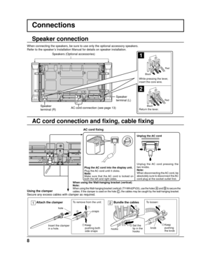 Page 8When using the Wall-hanging bracket (vertical)
Note:
When using the Wall-hanging bracket (vertical) (TY-WK42PV20), use the holes  and  to secure the 
cables. If the clamper is used on the hole , the cables may be caught by the wall-hanging bracket.
8
1
2
Plug the AC cord into the display unit.
Plug the AC cord until it clicks.
Note:
Make sure that the AC cord is locked on 
both the left and right sides.
Connections
Speaker 
terminal (R) Speaker 
terminal (L)
When connecting the speakers, be sure to use...