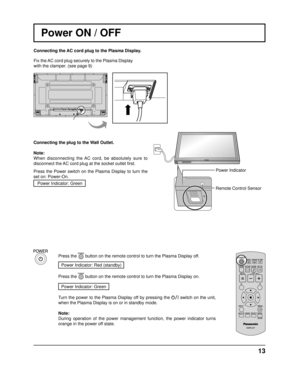 Page 13INPUT MENUENTER/+/VOL-/
13
Power Indicator
Remote Control Sensor
Power ON / OFF
Connecting the AC cord plug to the Plasma Display.
Fix the AC cord plug securely to the Plasma Display 
with the clamper. (see page 9) 
Connecting the plug to the Wall Outlet.
Note: 
When disconnecting the AC cord, be absolutely sure to 
disconnect the AC cord plug at the socket outlet  ﬁ rst.
Press the Power switch on the Plasma Display to turn the 
set on: Power-On. Power Indicator: Green
Press the 
 button on the remote...