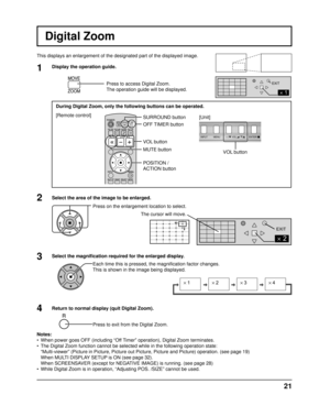 Page 21INPUT MENUENTER/+/
VOL-/
2
EXIT
2
1
EXIT
× 1× 2× 3× 4
21
VOL button
Digital Zoom
This displays an enlargement of the designated part of the displayed ima\
ge.
Select the area of the image to be enlarged. Press on the enlargement location to select.
Return to normal display (quit Digital Zoom). Press to exit from the Digital Zoom.
Notes:
•  When power goes OFF (including “Off Timer” operation), Digital Zoom terminates.
•  The Digital Zoom function cannot be selected while in the following oper\
ation...