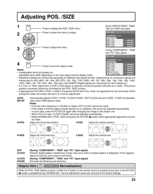 Page 230 
NORMAL NORMALIZE 
AUTO SETUP
POS. /SIZE 
V-POS 
0 
H-POS 
V-SIZE DOT CLOCK  H-SIZE 
CLOCK PHASE 
0 0 0 
0 
0 
0 
0 
NORMAL NORMALIZE 
POS. /SIZE 
V-POS  H-POS 0 
V-SIZE  H-SIZE 
AUTO SETUP
23
Adjusting POS. /SIZE
1Press to display the POS. /SIZE menu.
Press to select the menu to adjust.
Press to adjust the menu.
Press to exit from adjust mode.
During “VIDEO (S VIDEO)”, “Digital”, 
“SDI” and “HDMI” input signal.
During “COMPONENT”, “RGB” 
and “PC” input signal.
Notes:
•  Unadjustable items are grayed...