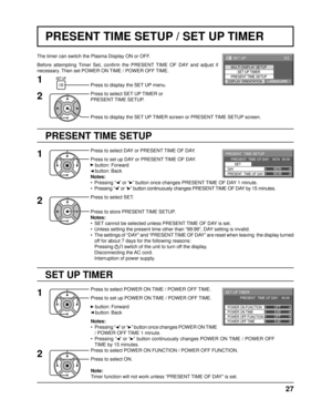 Page 2799:99MON
PRESENT  TIME SETUP
PRESENT  TIME OF DAY    MON  99:99SET
PRESENT  TIME OF DAY DAY
0:00
0:00
SET UP TIMER 
POWER OFF FUNCTION  POWER ON FUNCTION 
OFF 
OFF 
PRESENT  TIME OF DAY    99:99 
POWER OFF TIME POWER ON TIME
2/2 SET UP
MULTI DISPLAY SETUP
SET UP TIMER
PRESENT TIME SETUP
DISPLAY ORIENTATIONLANDSCAPE
27
PRESENT TIME SETUP / SET UP TIMER
PRESENT TIME SETUP
The timer can switch the Plasma Display ON or OFF.
Before attempting Timer Set, conﬁ  rm the PRESENT TIME OF DAY and adjust if...