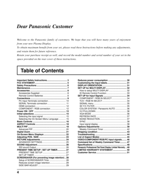 Page 44
Table of Contents
Dear Panasonic Customer
Welcome to the Panasonic family of customers. We hope that you will have many years of enjoyment 
from your new Plasma Display.
To obtain maximum benefit from your set, please read these Instructions before making any adjustments, 
and retain them for future reference.
Retain your purchase receipt as well, and record the model number and serial number of your set in the 
space provided on the rear cover of these instructions.
Important Safety Instructions...