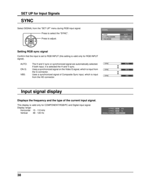 Page 38SYNC
SIGNAL[ 
RGB  ]
3 : 2 PULLDOWN
XGA MODE AUTO
OFF
1024 × 768
SYNC AUTO
SYNC ON G
SYNC VBS
H-FREQ.
V-FREQ.kHz
Hz
63.98
60.02
SIGNAL FORMAT 1280×1024/60
38
SET UP for Input Signals
Select SIGNAL from the “SET UP” menu during RGB input signal.
SYNC
Setting RGB sync signal
Conﬁ  rm that the input is set to RGB INPUT (this setting is valid only for RGB INPUT 
signal).
AUTO:  The H and V sync or synchronized signal are automatically selected.  If both input, it is selected the H and V sync.
ON  G:  Uses a...