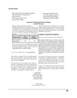 Page 49Panasonic Professional Display Company
Unit of Panasonic Corporation of 
North America
One Panasonic Way 1F-10
Secaucus, NJ  07094Panasonic Puerto Rico, Inc. 
Ave. 65de Infanteria, Km.9.5
San Gabriel Industrial Park
Carolina, Puerto Rico 00985
Panasonic Professional Flat Panel Display Limited Warranty
Panasonic Professional Display Company or
Panasonic Puerto Rico, Inc. (collectively referred to as
“the Warrantor”) will repair this product and all included
accessories with new or refurbished parts, free...