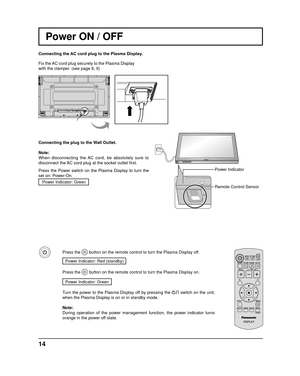 Page 14INPUT MENUENTER/+/
VOL-/
14
Power Indicator
Remote Control Sensor
Power ON / OFF
Connecting the AC cord plug to the Plasma Display.
Fix the AC cord plug securely to the Plasma Display 
with the clamper. (see page 8, 9) 
Connecting the plug to the Wall Outlet.
Note: 
When disconnecting the AC cord, be absolutely sure to 
disconnect the AC cord plug at the socket outlet  ﬁ rst.
Press the Power switch on the Plasma Display to turn the 
set on: Power-On. Power Indicator: Green
Press the  button on the remote...