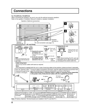 Page 812
SERIAL
PC    IN
AUDIO
SLOT1 SLOT3
PR/CR/R PB/CB/BY/GAUDIORLCOMPONENT/RGB INSLOT2
1
2
1
2
1
2
8
Connections
– Cable ﬁ  xing band
  Secure any excess cables with band as required.
Note:
Make sure that the AC cord 
is locked on both the left and 
right sides. Push until 
the hook 
clicks.
2. Pull off.
1. Keep the 
 knob 
 pressed.
Close
Open
1 Plug the AC cord into 
the display unit.
 Plug the AC cord until it clicks.
2 Fix the AC cord with  the clamper which is 
attached to the unit.
 Note: 
 One ﬁ...